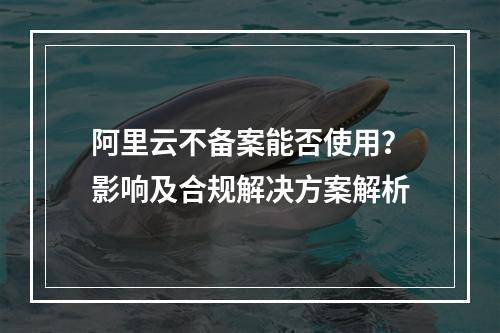 阿里云不备案能否使用？影响及合规解决方案解析