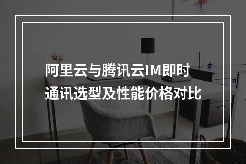 阿里云与腾讯云IM即时通讯选型及性能价格对比