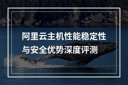 阿里云主机性能稳定性与安全优势深度评测