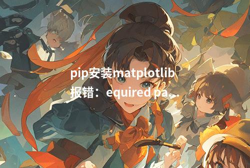 pip安装matplotlib报错:equired packages can not be