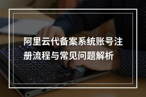 阿里云代备案系统账号注册流程与常见问题解析