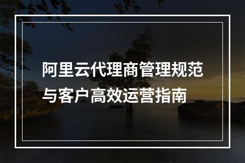 阿里云代理商管理规范与客户高效运营指南