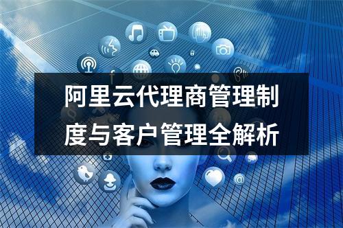 阿里云代理商管理制度与客户管理全解析