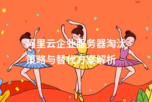 阿里云企业服务器淘汰策略与替代方案解析