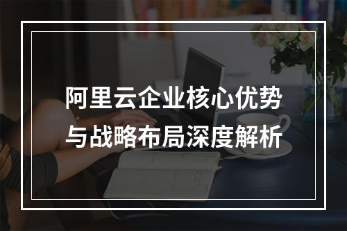 阿里云企业核心优势与战略布局深度解析