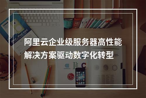 阿里云企业级服务器高性能解决方案驱动数字化转型