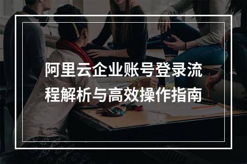 阿里云企业账号登录流程解析与高效操作指南