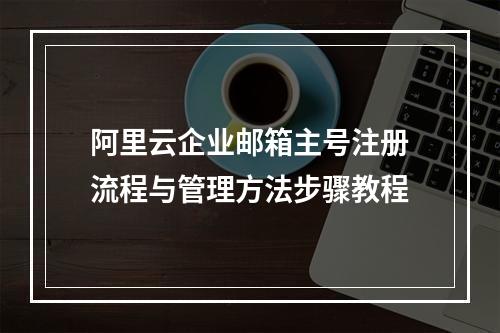 阿里云企业邮箱主号注册流程与管理方法步骤教程