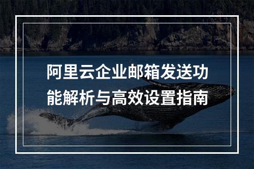 阿里云企业邮箱发送功能解析与高效设置指南