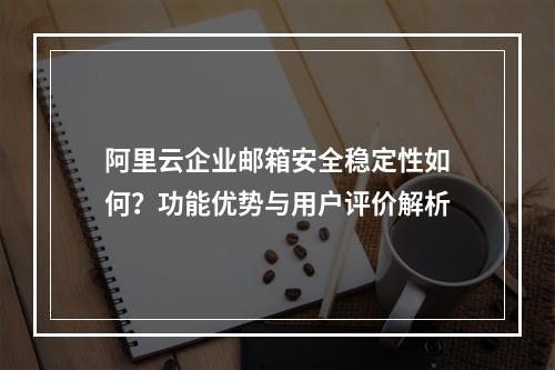 阿里云企业邮箱安全稳定性如何？功能优势与用户评价解析