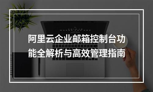阿里云企业邮箱控制台功能全解析与高效管理指南