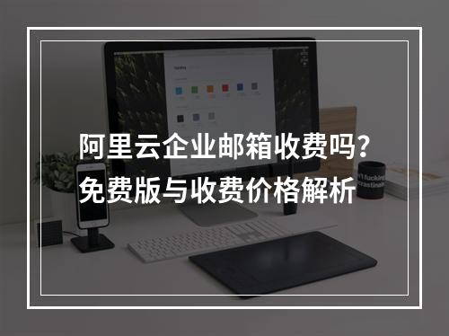 阿里云企业邮箱收费吗？免费版与收费价格解析