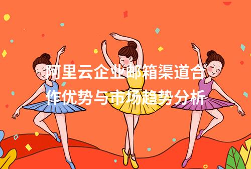 阿里云企业邮箱渠道合作优势与市场趋势分析