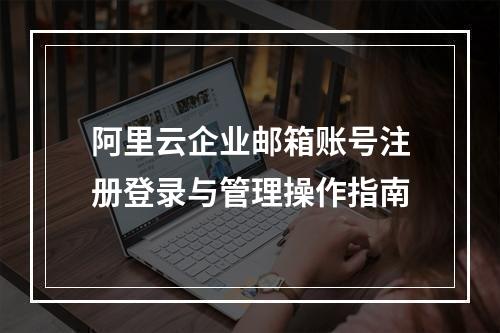 阿里云企业邮箱账号注册登录与管理操作指南