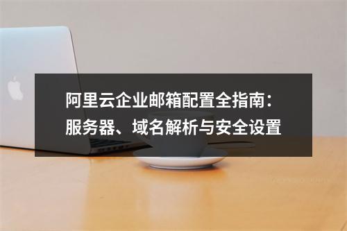 阿里云企业邮箱配置全指南：服务器、域名解析与安全设置