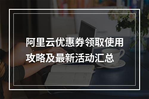 阿里云优惠券领取使用攻略及最新活动汇总
