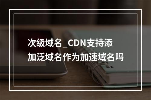 次级域名_CDN支持添加泛域名作为加速域名吗