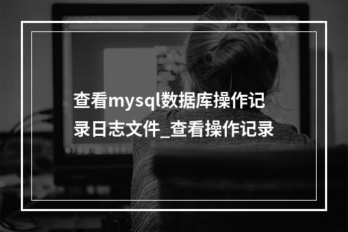 查看mysql数据库操作记录日志文件_查看操作记录