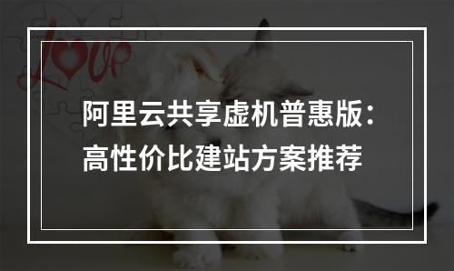阿里云共享虚机普惠版：高性价比建站方案推荐