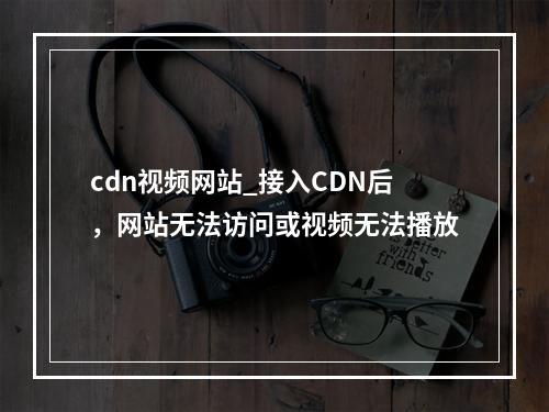 cdn视频网站_接入CDN后,网站无法访问或视频无法播放