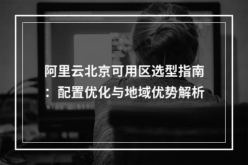 阿里云北京可用区选型指南：配置优化与地域优势解析