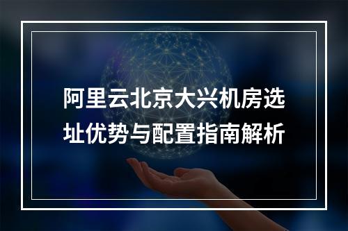 阿里云北京大兴机房选址优势与配置指南解析