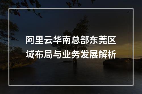 阿里云华南总部东莞区域布局与业务发展解析