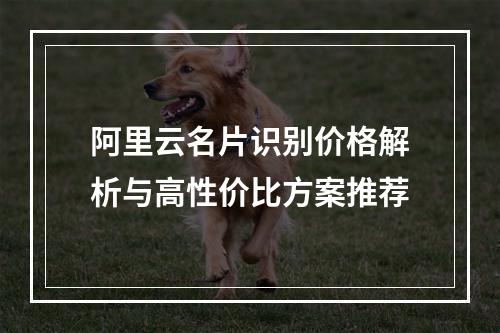 阿里云名片识别价格解析与高性价比方案推荐