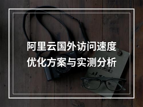 阿里云国外访问速度优化方案与实测分析