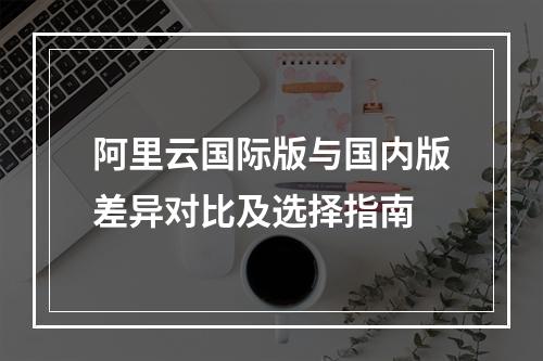 阿里云国际版与国内版差异对比及选择指南