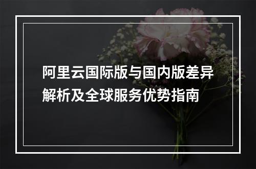 阿里云国际版与国内版差异解析及全球服务优势指南