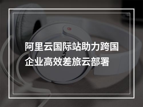 阿里云国际站助力跨国企业高效差旅云部署