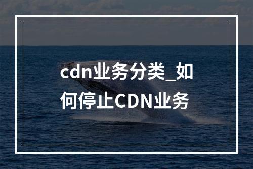 cdn业务分类_如何停止CDN业务