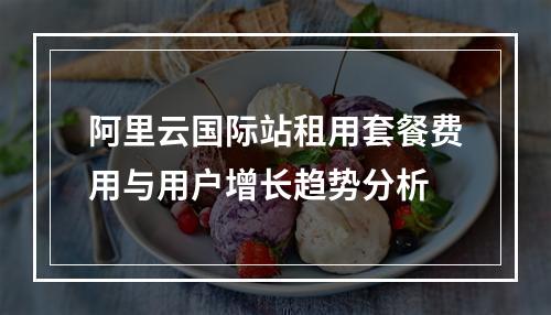 阿里云国际站租用套餐费用与用户增长趋势分析