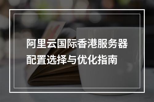 阿里云国际香港服务器配置选择与优化指南