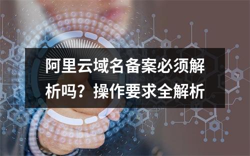 阿里云域名备案必须解析吗？操作要求全解析