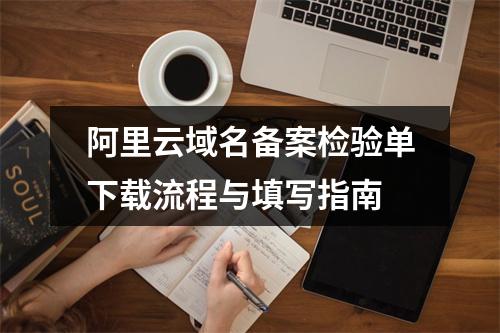 阿里云域名备案检验单下载流程与填写指南