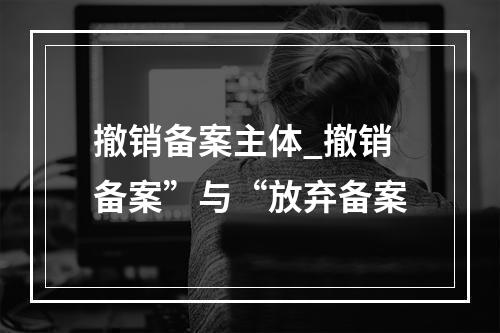 撤销备案主体_撤销备案”与“放弃备案