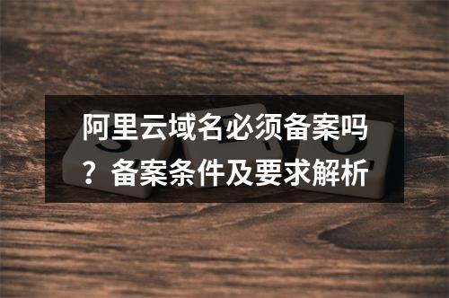 阿里云域名必须备案吗？备案条件及要求解析