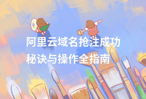 阿里云域名抢注成功秘诀与操作全指南