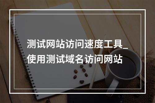 测试网站访问速度工具_使用测试域名访问网站
