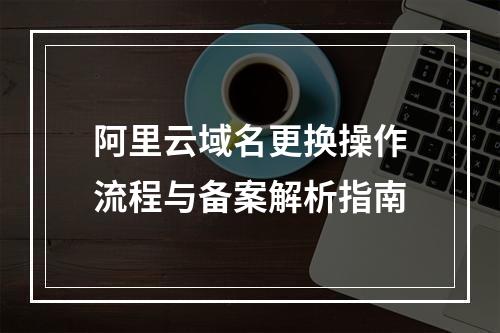 阿里云域名更换操作流程与备案解析指南