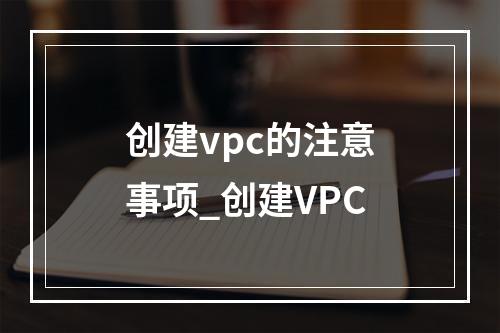 创建vpc的注意事项_创建VPC