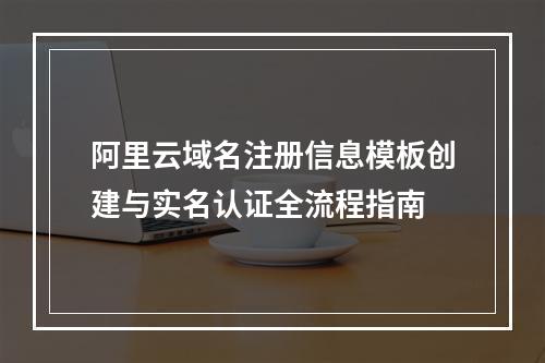 阿里云域名注册信息模板创建与实名认证全流程指南