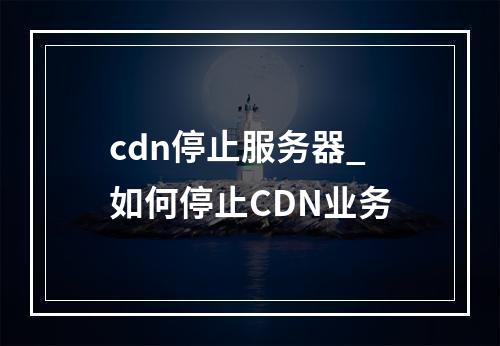 cdn停止服务器_如何停止CDN业务