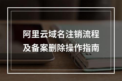 阿里云域名注销流程及备案删除操作指南