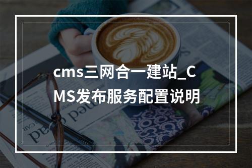 cms三网合一建站_CMS发布服务配置说明