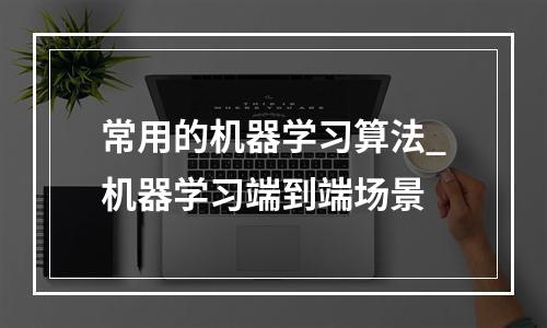 常用的机器学习算法_机器学习端到端场景