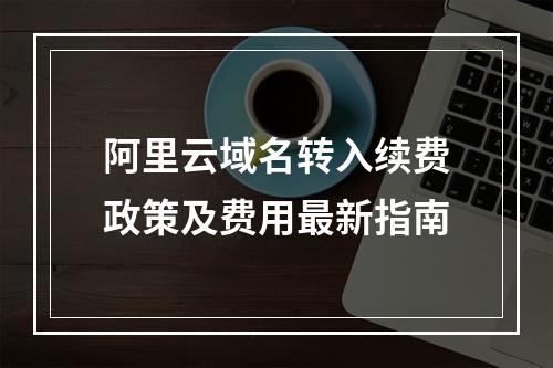 阿里云域名转入续费政策及费用最新指南