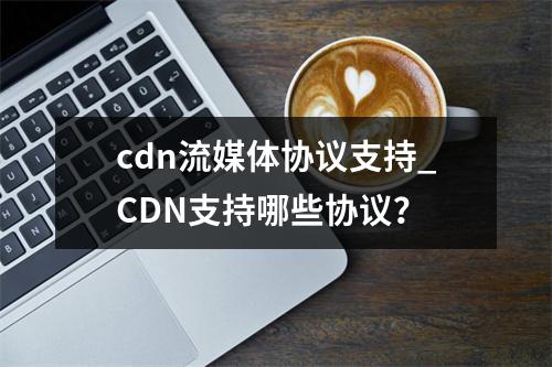cdn流媒体协议支持_CDN支持哪些协议?